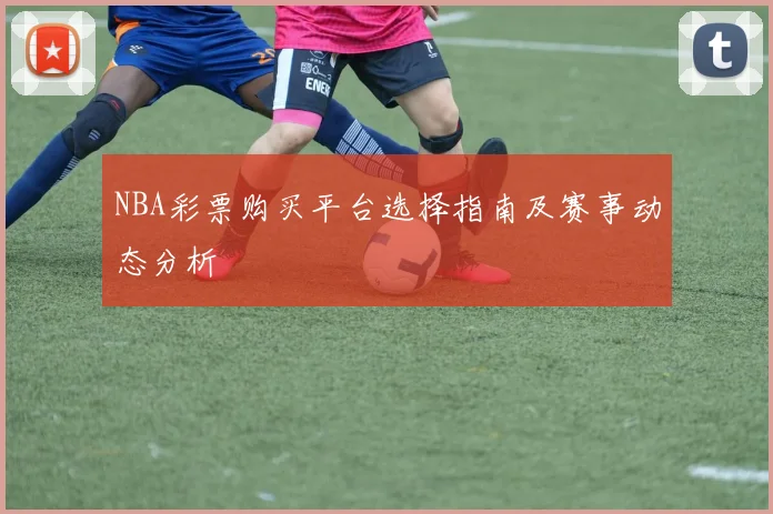 NBA彩票购买平台选择指南及赛事动态分析
