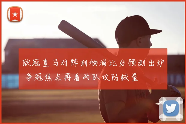 欧冠皇马对阵利物浦比分预测出炉 争冠焦点再看两队攻防较量