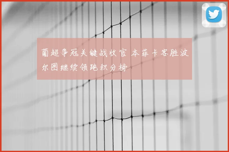 葡超争冠关键战收官 本菲卡客胜波尔图继续领跑积分榜
