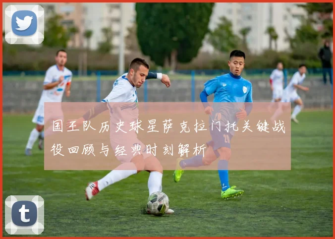 国王队历史球星萨克拉门托关键战役回顾与经典时刻解析