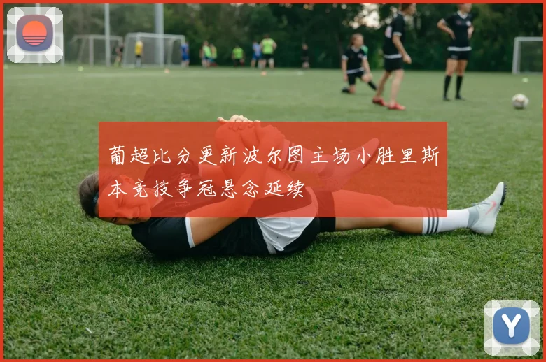 葡超比分更新波尔图主场小胜里斯本竞技争冠悬念延续
