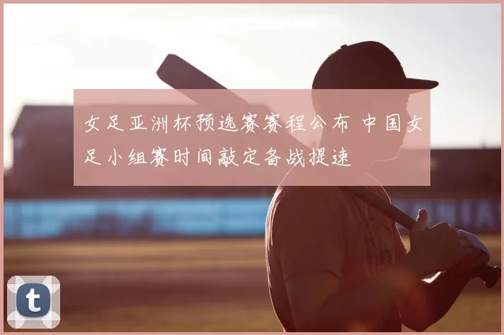 女足亚洲杯预选赛赛程公布 中国女足小组赛时间敲定备战提速