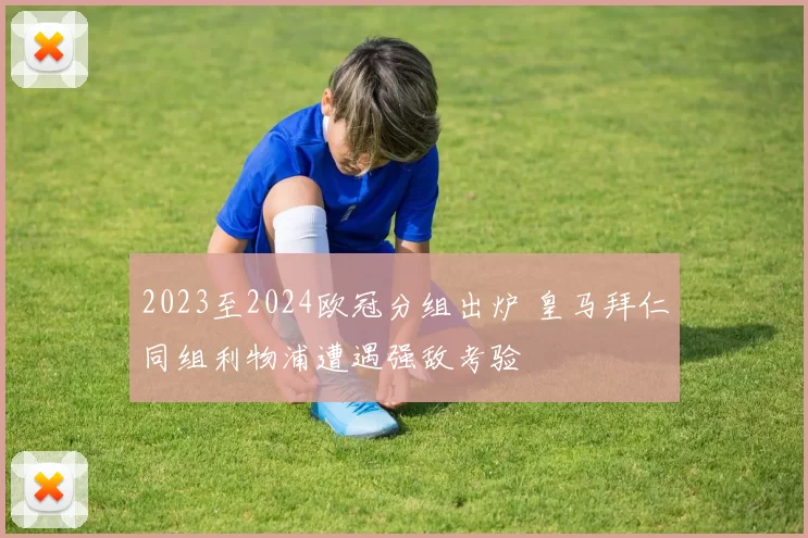 2023至2024欧冠分组出炉 皇马拜仁同组利物浦遭遇强敌考验