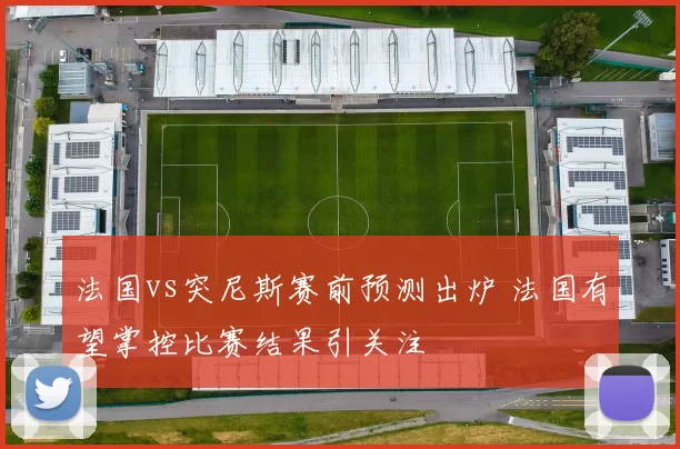 法国vs突尼斯赛前预测出炉 法国有望掌控比赛结果引关注