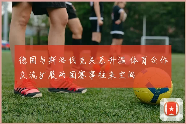 德国与斯洛伐克关系升温 体育合作交流扩展两国赛事往来空间