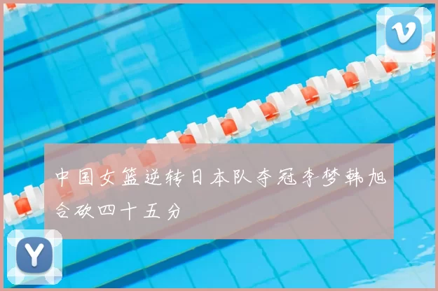 中国女篮逆转日本队夺冠李梦韩旭合砍四十五分