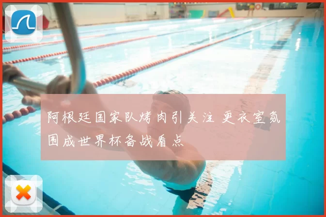 阿根廷国家队烤肉引关注 更衣室氛围成世界杯备战看点