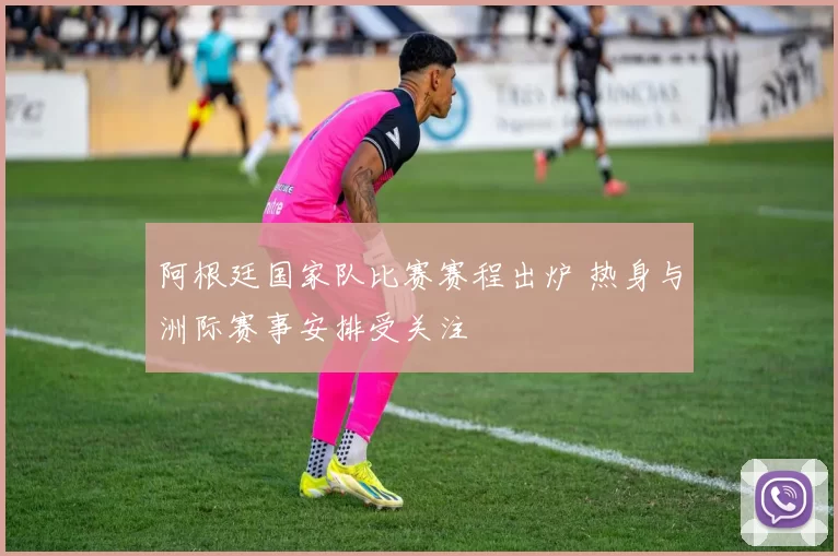阿根廷国家队比赛赛程出炉 热身与洲际赛事安排受关注