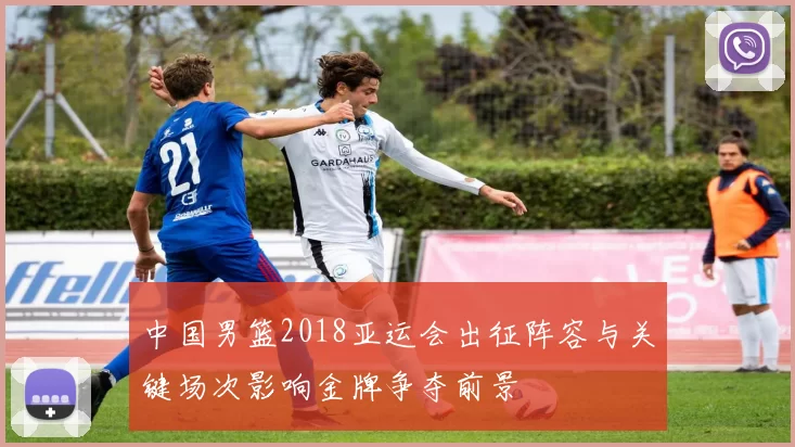 中国男篮2018亚运会出征阵容与关键场次影响金牌争夺前景