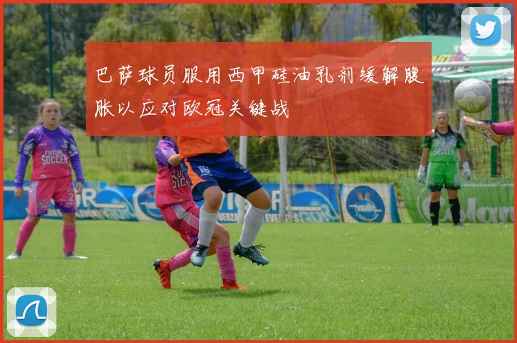 巴萨球员服用西甲硅油乳剂缓解腹胀以应对欧冠关键战