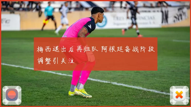 梅西退出后再归队 阿根廷备战阶段调整引关注