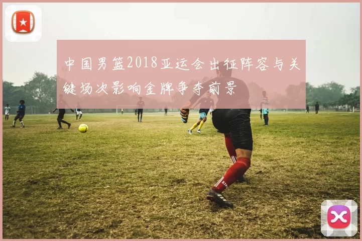 中国男篮2018亚运会出征阵容与关键场次影响金牌争夺前景