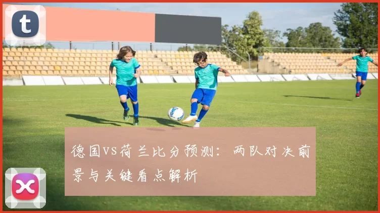 德国vs荷兰比分预测：两队对决前景与关键看点解析