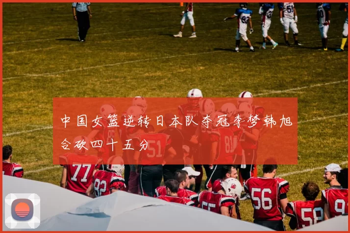 中国女篮逆转日本队夺冠李梦韩旭合砍四十五分