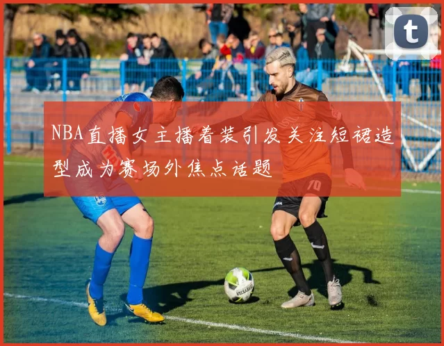 NBA直播女主播着装引发关注短裙造型成为赛场外焦点话题