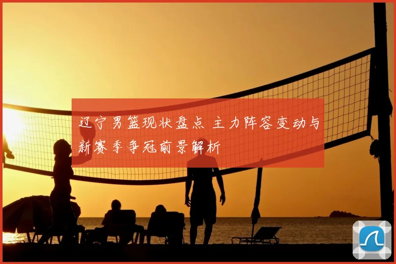辽宁男篮现状盘点 主力阵容变动与新赛季争冠前景解析