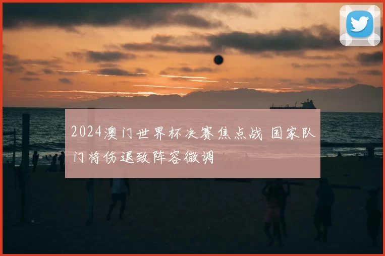 2024澳门世界杯决赛焦点战 国家队门将伤退致阵容微调