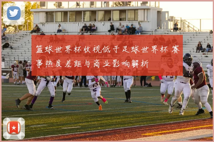 篮球世界杯收视低于足球世界杯 赛事热度差距与商业影响解析