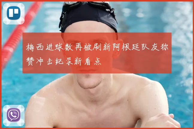 梅西进球数再被刷新阿根廷队友称赞冲击纪录新看点