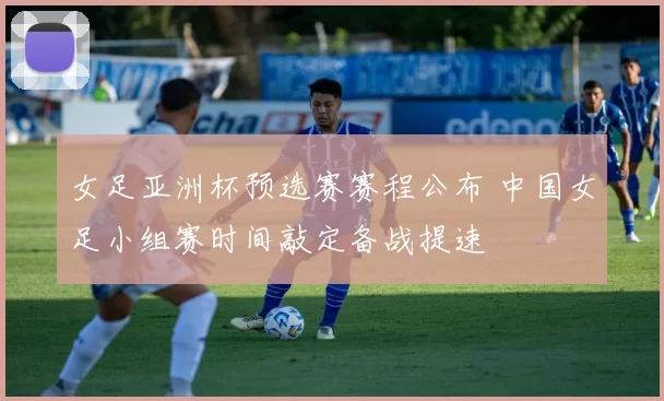 女足亚洲杯预选赛赛程公布 中国女足小组赛时间敲定备战提速