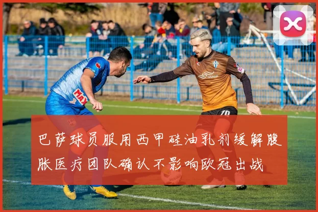 巴萨球员服用西甲硅油乳剂缓解腹胀医疗团队确认不影响欧冠出战