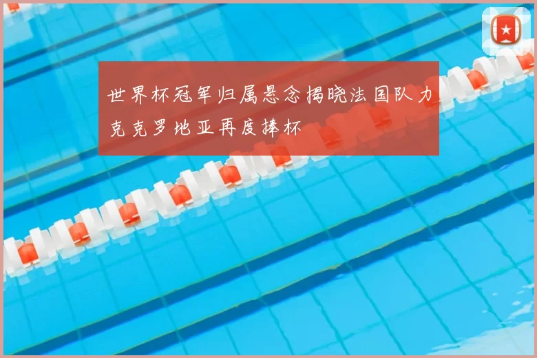 世界杯冠军归属悬念揭晓法国队力克克罗地亚再度捧杯