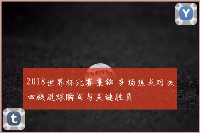 2018世界杯比赛集锦 多场焦点对决回顾进球瞬间与关键胜负