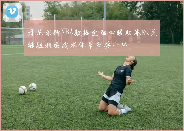 丹尼尔斯NBA数据全面回暖助球队关键胜利成战术体系重要一环