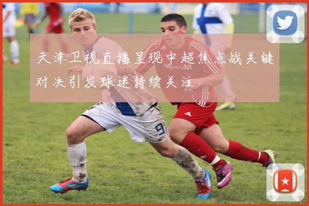 天津卫视直播呈现中超焦点战关键对决引发球迷持续关注