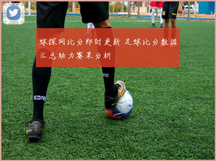 球探网比分即时更新 足球比分数据汇总助力赛果分析