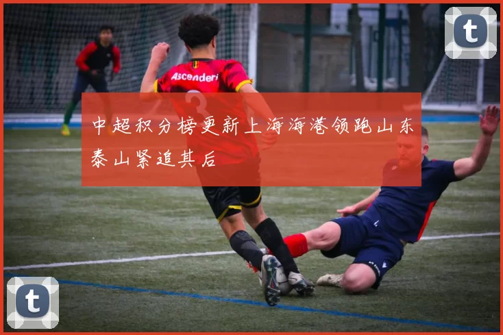 中超积分榜更新上海海港领跑山东泰山紧追其后