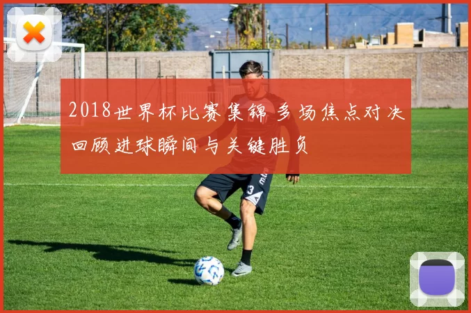 2018世界杯比赛集锦 多场焦点对决回顾进球瞬间与关键胜负