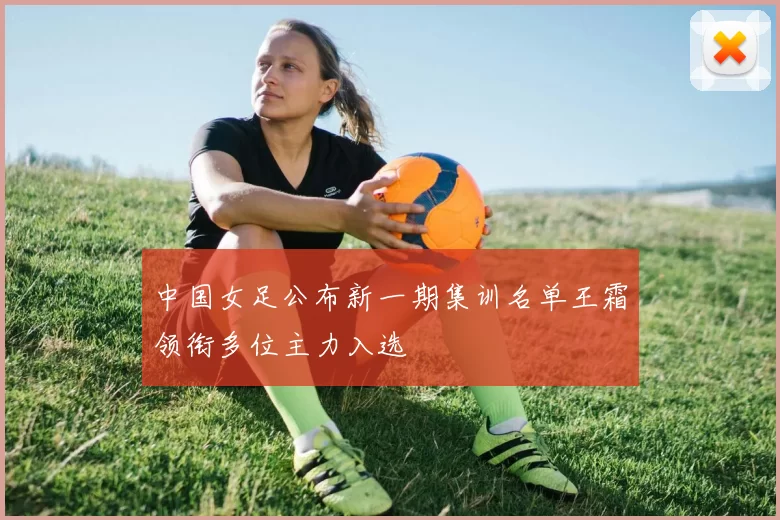 中国女足公布新一期集训名单王霜领衔多位主力入选