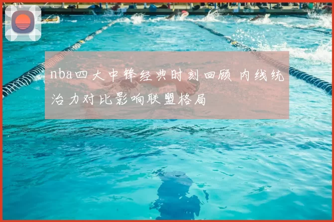 nba四大中锋经典时刻回顾 内线统治力对比影响联盟格局