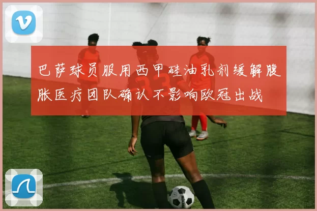 巴萨球员服用西甲硅油乳剂缓解腹胀医疗团队确认不影响欧冠出战